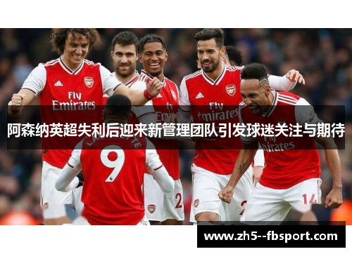 阿森纳英超失利后迎来新管理团队引发球迷关注与期待