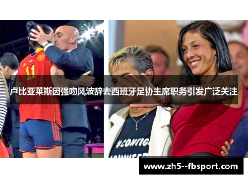 卢比亚莱斯因强吻风波辞去西班牙足协主席职务引发广泛关注 卢比亚莱斯因强吻风波辞去西班牙足协主席职务引发广泛关注