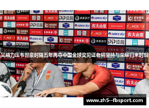 吴曦力压韦世豪时隔五年再夺中国金球奖见证老将坚持与荣耀归来时刻 吴曦力压韦世豪时隔五年再夺中国金球奖见证老将坚持与荣耀归来时刻