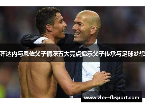 齐达内与恩佐父子情深五大亮点揭示父子传承与足球梦想