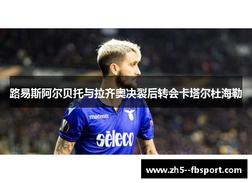 路易斯阿尔贝托与拉齐奥决裂后转会卡塔尔杜海勒 路易斯阿尔贝托与拉齐奥决裂后转会卡塔尔杜海勒