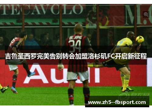 吉鲁圣西罗完美告别转会加盟洛杉矶FC开启新征程 吉鲁圣西罗完美告别转会加盟洛杉矶FC开启新征程