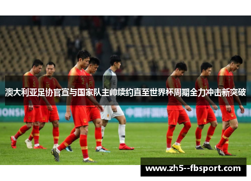 澳大利亚足协官宣与国家队主帅续约直至世界杯周期全力冲击新突破 澳大利亚足协官宣与国家队主帅续约直至世界杯周期全力冲击新突破